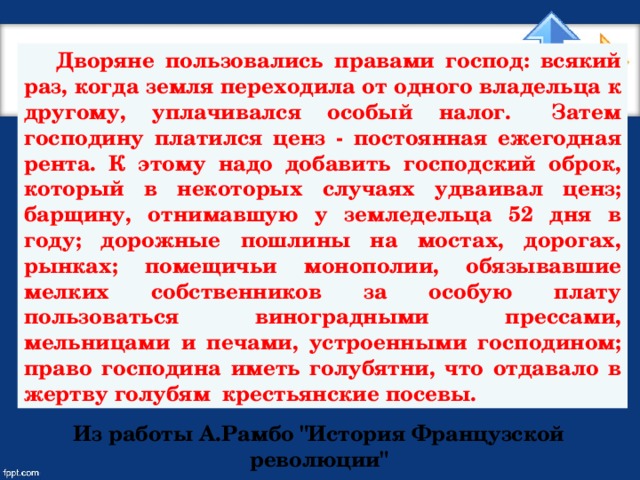 Дворяне пользовались правами господ: всякий раз, когда земля переходила от одного владельца к другому, уплачивался особый налог.  Затем господину платился ценз - постоянная ежегодная рента. К этому надо добавить господский оброк, который в некоторых случаях удваивал ценз; барщину, отнимавшую у земледельца 52 дня в году; дорожные пошлины на мостах, дорогах, рынках; помещичьи монополии, обязывавшие мелких собственников за особую плату пользоваться виноградными прессами, мельницами и печами, устроенными господином; право господина иметь голубятни, что отдавало в жертву голубям крестьянские посевы.  Из работы А.Рамбо 