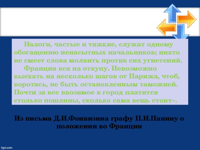 Налоги, частые и тяжкие, служат одному обогащению ненасытных начальников; никто не смеет слова молвить против сих угнетений.  Франция вся на откупу. Невозможно выехать на несколько шагов от Парижа, чтоб, воротясь, не быть остановленным таможней. Почти за все ввозимое в город платится столько пошлины, сколько сама вещь стоит». Из письма Д.И.Фонвизина графу П.И.Панину о положении во Франции