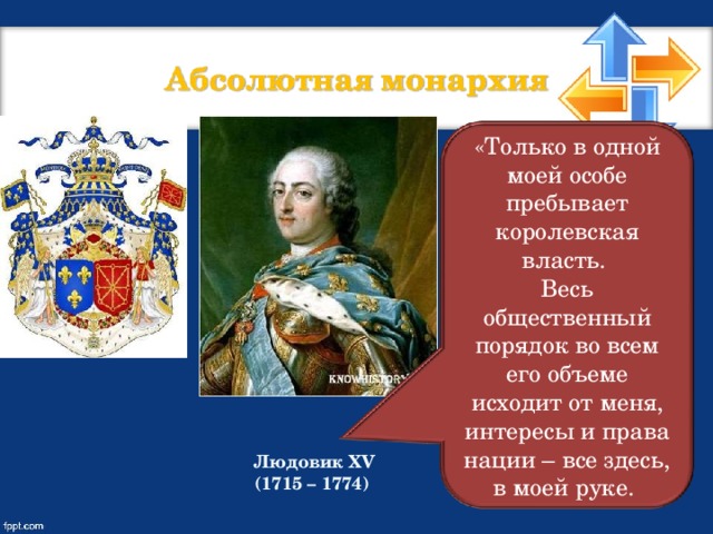 «Только в одной моей особе пребывает королевская власть. Весь общественный порядок во всем его объеме исходит от меня, интересы и права нации – все здесь, в моей руке. Людовик XV (1715 – 1774)