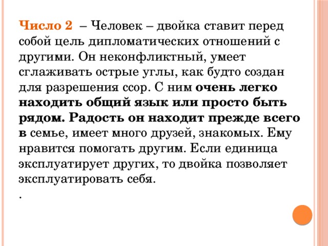 Число 2  – Человек – двойка ставит перед собой цель дипломатических отношений с другими. Он неконфликтный, умеет сглаживать острые углы, как будто создан для разрешения ссор. С ним очень легко находить общий язык или просто быть рядом. Радость он находит прежде всего в семье, имеет много друзей, знакомых. Ему нравится помогать другим. Если единица эксплуатирует других, то двойка позволяет эксплуатировать себя.  .