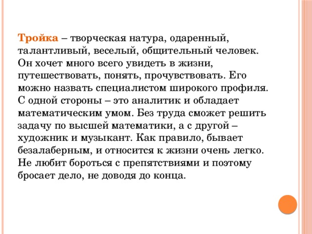 Тройка – творческая натура, одаренный, талантливый, веселый, общительный человек. Он хочет много всего увидеть в жизни, путешествовать, понять, прочувствовать. Его можно назвать специалистом широкого профиля. С одной стороны – это аналитик и обладает математическим умом. Без труда сможет решить задачу по высшей математики, а с другой – художник и музыкант. Как правило, бывает безалаберным, и относится к жизни очень легко. Не любит бороться с препятствиями и поэтому бросает дело, не доводя до конца.