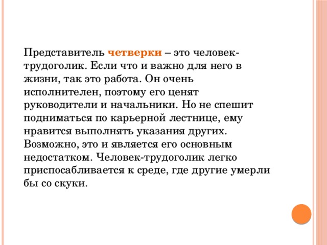 Представитель четверки – это человек-трудоголик. Если что и важно для него в жизни, так это работа. Он очень исполнителен, поэтому его ценят руководители и начальники. Но не спешит подниматься по карьерной лестнице, ему нравится выполнять указания других. Возможно, это и является его основным недостатком. Человек-трудоголик легко приспосабливается к среде, где другие умерли бы со скуки.