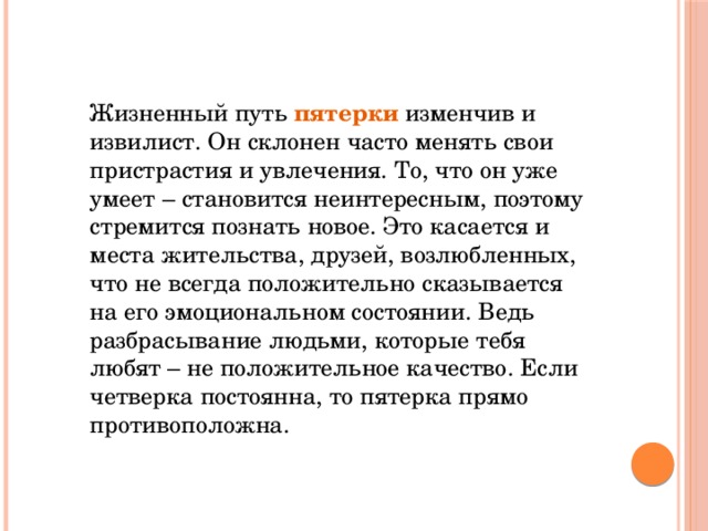 Жизненный путь пятерки изменчив и извилист. Он склонен часто менять свои пристрастия и увлечения. То, что он уже умеет – становится неинтересным, поэтому стремится познать новое. Это касается и места жительства, друзей, возлюбленных, что не всегда положительно сказывается на его эмоциональном состоянии. Ведь разбрасывание людьми, которые тебя любят – не положительное качество. Если четверка постоянна, то пятерка прямо противоположна.