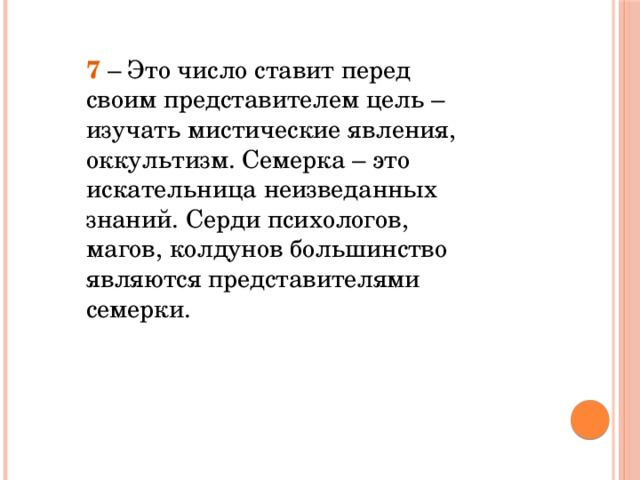 7 – Это число ставит перед своим представителем цель – изучать мистические явления, оккультизм. Семерка – это искательница неизведанных знаний. Серди психологов, магов, колдунов большинство являются представителями семерки.