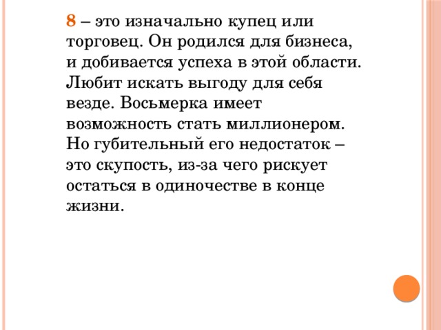 8 – это изначально купец или торговец. Он родился для бизнеса, и добивается успеха в этой области. Любит искать выгоду для себя везде. Восьмерка имеет возможность стать миллионером. Но губительный его недостаток – это скупость, из-за чего рискует остаться в одиночестве в конце жизни.