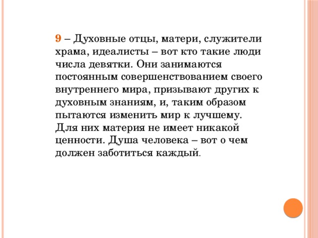 9  – Духовные отцы, матери, служители храма, идеалисты – вот кто такие люди числа девятки. Они занимаются постоянным совершенствованием своего внутреннего мира, призывают других к духовным знаниям, и, таким образом пытаются изменить мир к лучшему. Для них материя не имеет никакой ценности. Душа человека – вот о чем должен заботиться каждый .