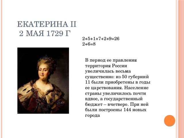 Екатерина II  2 мая 1729 г 2+5+1+7+2+9=26 2+6=8 В период ее правления территория России увеличилась весьма существенно: из 50 губерний 11 были приобретены в годы ее царствования. Население страны увеличилось почти вдвое, а государственный бюджет – вчетверо. При ней были построены 144 новых города