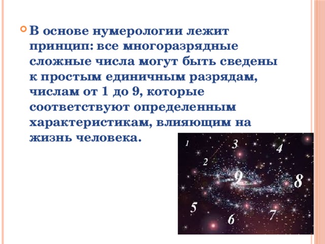 В основе нумерологии лежит принцип: все многоразрядные сложные числа могут быть сведены к простым единичным разрядам, числам от 1 до 9, которые соответствуют определенным характеристикам, влияющим на жизнь человека.