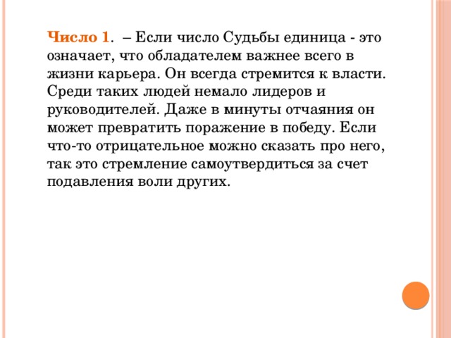 Число 1 .  – Если число Судьбы единица - это означает, что обладателем важнее всего в жизни карьера. Он всегда стремится к власти. Среди таких людей немало лидеров и руководителей. Даже в минуты отчаяния он может превратить поражение в победу. Если что-то отрицательное можно сказать про него, так это стремление самоутвердиться за счет подавления воли других.