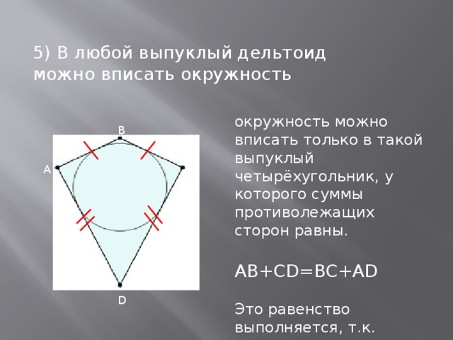 5) В любой выпуклый дельтоид можно вписать окружность окружность можно вписать только в такой выпуклый четырёхугольник, у которого суммы противолежащих сторон равны. AB+CD=BC+AD Это равенство выполняется, т.к. АВ=CB, AD=CD как стороны дельтоида.   В С А D