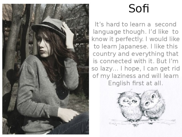 Sofi Letka It’s hard to learn a second language though. I’d like to know it perfectly. I would like to learn Japanese. I like this country and everything that is connected with it. But I’m so lazy… I hope, I can get rid of my laziness and will learn English first at all.