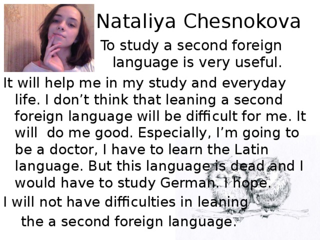 Nataliya Chesnokova To study a second foreign language is very useful. It will help me in my study and everyday life. I don’t think that leaning a second foreign language will be difficult for me. It will do me good. Especially, I’m going to be a doctor, I have to learn the Latin language. But this language is dead and I would have to study German. I hope. I will not have difficulties in leaning  the a second foreign language.