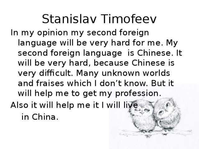 Stanislav Timofeev In my opinion my second foreign language will be very hard for me. My second foreign language is Chinese. It will be very hard, because Chinese is very difficult. Many unknown worlds and fraises which I don’t know. But it will help me to get my profession. Also it will help me it I will live  in China.