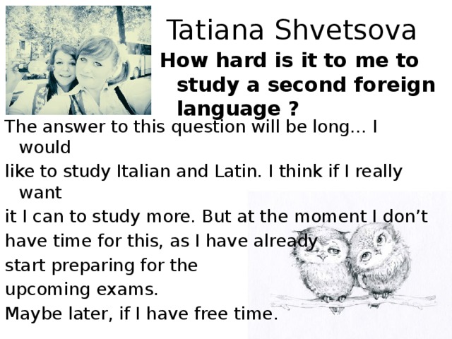 Tatiana Shvetsova How hard is it to me to study a second foreign language ? The answer to this question will be long… I would like to study Italian and Latin. I think if I really want it I can to study more. But at the moment I don’t have time for this, as I have already start preparing for the upcoming exams. Maybe later, if I have free time.