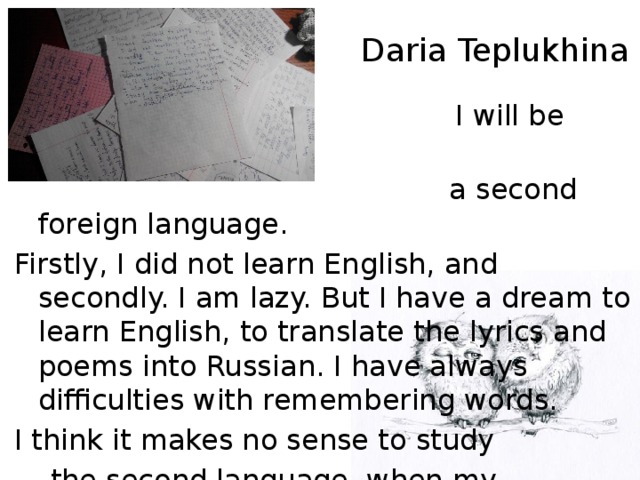 Daria Teplukhina  I will be difficult to study  a second foreign language. Firstly, I did not learn English, and secondly. I am lazy. But I have a dream to learn English, to translate the lyrics and poems into Russian. I have always difficulties with remembering words. I think it makes no sense to study  the second language, when my  English is poor. I feel a shamed.