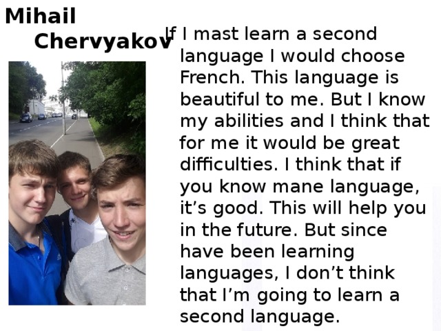 Mihail  Chervyakov If I mast learn a second language I would choose French. This language is beautiful to me. But I know my abilities and I think that for me it would be great difficulties. I think that if you know mane language, it’s good. This will help you in the future. But since have been learning languages, I don’t think that I’m going to learn a second language.