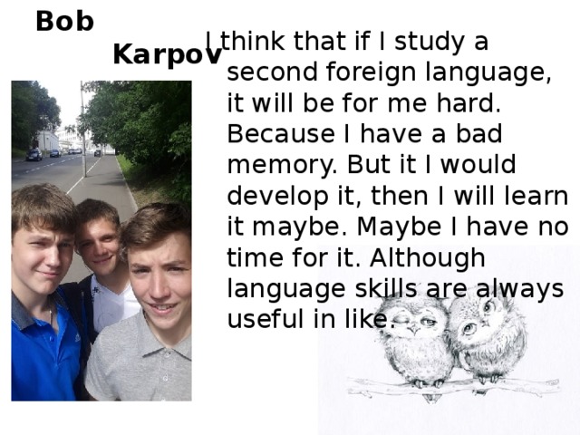 Bob  Karpov I think that if I study a second foreign language, it will be for me hard. Because I have a bad memory. But it I would develop it, then I will learn it maybe. Maybe I have no time for it. Although language skills are always useful in like.