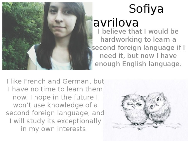 Sofiya Gavrilova I believe that I would be hardworking to learn a second foreign language if I need it, but now I have enough English language. I like French and German, but I have no time to learn them now. I hope in the future I won’t use knowledge of a second foreign language, and I will study its exceptionally in my own interests.
