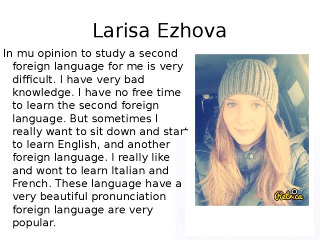 Larisa Ezhova In mu opinion to study a second foreign language for me is very difficult. I have very bad knowledge. I have no free time to learn the second foreign language. But sometimes I really want to sit down and start to learn English, and another foreign language. I really like and wont to learn Italian and French. These language have a very beautiful pronunciation foreign language are very popular.