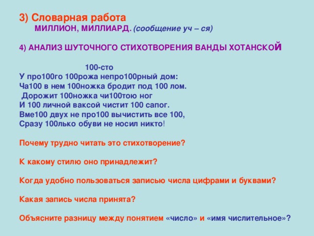 3) Словарная работа  МИЛЛИОН,  МИЛЛИАРД.  (сообщение уч – ся) 4) АНАЛИЗ ШУТОЧНОГО СТИХОТВОРЕНИЯ ВАНДЫ ХОТАНСКО й   100-сто У про100го 100рожа непро100рный дом: Ча100 в нем 100ножка бродит под 100 лом.  Дорожит 100ножка чи100тою ног И 100 личной ваксой чистит 100 сапог. Вме100 двух не про100 вычистить все 100, Сразу 100лько обуви не носил никто ! Почему трудно читать это стихотворение?  К какому стилю оно принадлежит?  Когда удобно пользоваться записью числа цифрами и буквами?  Какая запись числа принята?  Объясните разницу между понятием «число» и «имя числительное»?