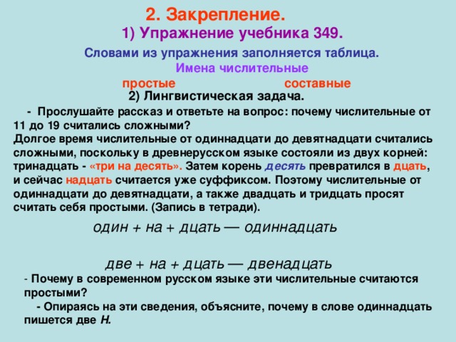 2. Закрепление.  1) Упражнение учебника 349. Словами из упражнения заполняется таблица.  Имена числительные  простые составные  2) Лингвистическая задача.  - Прослушайте рассказ и ответьте на вопрос: почему числительные от 11 до 19 считались сложными? Долгое время числительные от одиннадцати до девятнадцати считались сложными, поскольку в древнерусском языке состояли из двух корней: тринадцать - «три на десять». Затем корень десять  превратился в дцать , и сейчас надцать считается уже суффиксом. Поэтому числительные от одиннадцати до девятнадцати, а также двадцать и тридцать просят считать себя простыми. (Запись в тетради).   один + на + дцать — одиннадцать  две + на + дцать — двенадцать - Почему в современном русском языке эти числительные считаются простыми?  - Опираясь на эти сведения, объясните, почему в слове одиннадцать пишется две Н.