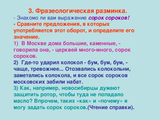 3.  Фразеологическая разминка. - Знакомо ли вам выражение сорок сороков! - Сравните предложения, в которых употребляется этот оборот, и определите его значение. 1) В Москве дома большие, каменные, - говорила она, - церквей много-много, сорок сороков. 2) Где-то ударил колокол - бум, бум, бум, - чаще, тревожнее... Отозвались колокольни, заметались колокола, и все сорок сороков московских забили набат. 3) Как, например, новосибирцы думают защитить ротор, чтобы туда не попадало масло? Впрочем, таких «как» и «почему» я могу задать сорок сороков .(Чтение справки).