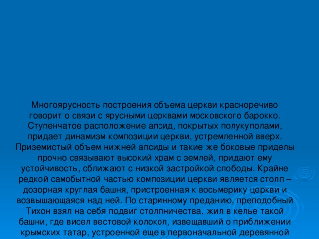 Многоярусность построения объема церкви красноречиво говорит о связи с ярусными церквами московского барокко. Ступенчатое расположение апсид, покрытых полукуполами, придает динамизм композиции церкви, устремленной вверх. Приземистый объем нижней апсиды и такие же боковые приделы прочно связывают высокий храм с землей, придают ему устойчивость, сближают с низкой застройкой слободы. Крайне редкой самобытной частью композиции церкви является столп – дозорная круглая башня, пристроенная к восьмерику церкви и возвышающаяся над ней. По старинному преданию, преподобный Тихон взял на себя подвиг столпничества, жил в келье такой башни, где висел вестовой колокол, извещавший о приближении крымских татар, устроенной еще в первоначальной деревянной церкви. По записи в сходнике Воскресенского монастыря преподобный Тихон умер 1 августа 1609 года. В каменную церковь башня 