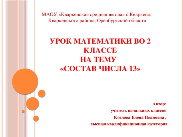 МАОУ «Кваркенская средняя школа» с.Кваркено, Кваркенского района, Оренбургской области Урок математики во 2 классе  на тему  «Состав числа 13» Автор: учитель начальных классов Козлова Елена Ивановна , высшая квалификационная категория