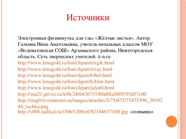 Источники Электронная физминутка для глаз «Жёлтые листья». Автор Галкина Нина Анатольевна, учитель начальных классов МОУ «Водоватовская СОШ» Арзамаского района, Нижегородская область. Сеть творческих учителей. it-n.ru http://www.lenagold.ru/fon/clipart/e/egik.html http://www.lenagold.ru/fon/clipart/z/zay.html http://www.lenagold.ru/fon/clipart/b/bel.html http://www.lenagold.ru/fon/clipart/k/klen.html http://www.lenagold.ru/fon/clipart/ja/jabl.html http://stat21.privet.ru/lr/0c24f6436731f80d0faf889355d57c00 http://img0.liveinternet.ru/images/attach/c/3/75/475/75475396_3019244_tuchka.png http://s008.radikal.ru/i306/1208/ef/82184637f10f.jpg  -солнышко