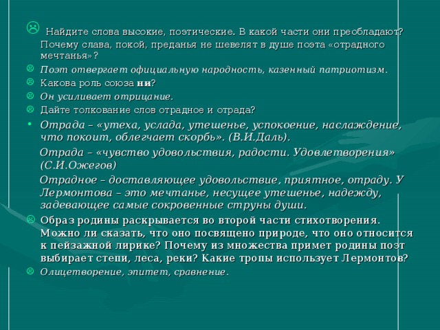 Найдите слова высокие, поэтические. В какой части они преобладают? Почему слава, покой, преданья не шевелят в душе поэта «отрадного мечтанья»? Поэт отвергает официальную народность, казенный патриотизм. Какова роль союза ни ? Он усиливает отрицание. Дайте толкование слов отрадное и отрада? Отрада – «утеха, услада, утешенье, успокоение, наслаждение, что покоит, облегчает скорбь». (В.И.Даль).  Отрада – «чувство удовольствия, радости. Удовлетворения» (С.И.Ожегов)  Отрадное – доставляющее удовольствие, приятное, отраду. У Лермонтова – это мечтанье, несущее утешенье, надежду, задевающее самые сокровенные струны души. Образ родины раскрывается во второй части стихотворения. Можно ли сказать, что оно посвящено природе, что оно относится к пейзажной лирике? Почему из множества примет родины поэт выбирает степи, леса, реки? Какие тропы использует Лермонтов? Олицетворение, эпитет, сравнение.