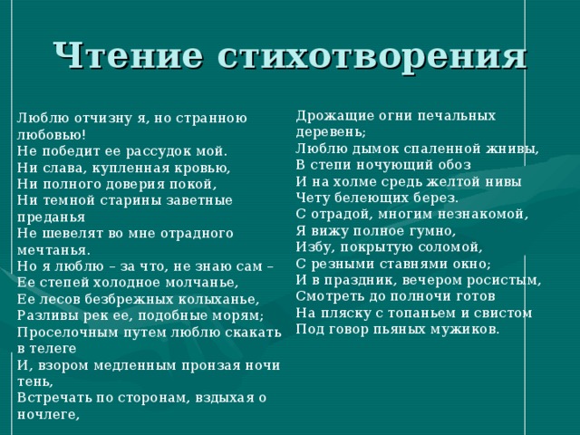 Люблю отчизну я, но странною любовью! Не победит ее рассудок мой. Ни слава, купленная кровью, Ни полного доверия покой, Ни темной старины заветные преданья Не шевелят во мне отрадного мечтанья. Но я люблю – за что, не знаю сам – Ее степей холодное молчанье, Ее лесов безбрежных колыханье, Разливы рек ее, подобные морям; Проселочным путем люблю скакать в телеге И, взором медленным пронзая ночи тень, Встречать по сторонам, вздыхая о ночлеге, Дрожащие огни печальных деревень; Люблю дымок спаленной жнивы, В степи ночующий обоз И на холме средь желтой нивы Чету белеющих берез. С отрадой, многим незнакомой, Я вижу полное гумно, Избу, покрытую соломой, С резными ставнями окно; И в праздник, вечером росистым, Смотреть до полночи готов На пляску с топаньем и свистом Под говор пьяных мужиков.