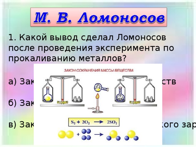 1. Какой вывод сделал Ломоносов после проведения эксперимента по прокаливанию металлов? а) Закон сохранения массы веществ б) Закон сохранения энергии в) Закон сохранения электрического заряда