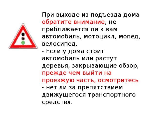 При выходе из подъезда дома обратите внимание , не приближается ли к вам автомобиль, мотоцикл, мопед, велосипед.  - Если у дома стоит автомобиль или растут деревья, закрывающие обзор, прежде чем выйти на проезжую часть, осмотритесь - нет ли за препятствием движущегося транспортного средств а.