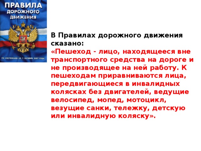 В Правилах дорожного движения сказано: «Пешеход - лицо, находящееся вне транспортного средства на дороге и не производящее на ней работу. К пешеходам приравниваются лица, передвигающиеся в инвалидных колясках без двигателей, ведущие велосипед, мопед, мотоцикл, везущие санки, тележку, детскую или инвалидную коляску».