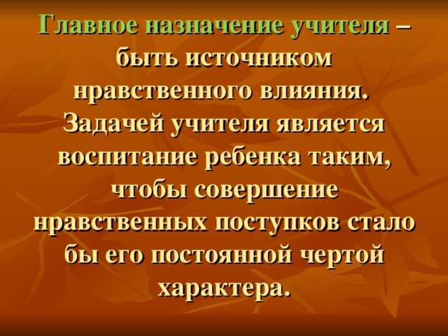 Главное назначение учителя – быть источником нравственного влияния.  Задачей учителя является воспитание ребенка таким, чтобы совершение нравственных поступков стало бы его постоянной чертой характера.