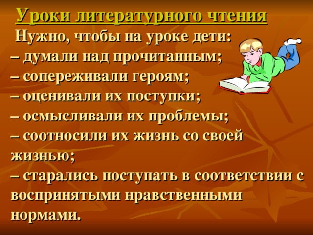 Уроки литературного чтения  Нужно, чтобы на уроке дети:  – думали над прочитанным;  – сопереживали героям;  – оценивали их поступки;  – осмысливали их проблемы;  – соотносили их жизнь со своей жизнью;  – старались поступать в соответствии с воспринятыми нравственными нормами.