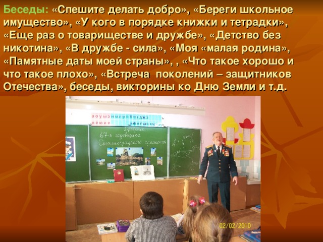 Беседы:  «Спешите делать добро», «Береги школьное имущество», «У кого в порядке книжки и тетрадки», «Еще раз о товариществе и дружбе», «Детство без никотина», «В дружбе - сила», «Моя «малая родина», «Памятные даты моей страны», , «Что такое хорошо и что такое плохо», «Встреча поколений – защитников Отечества», беседы, викторины ко Дню Земли и т.д.