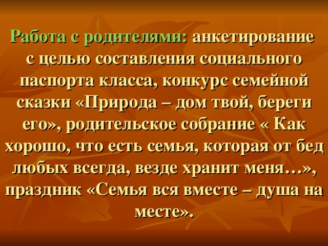 Работа с родителями: анкетирование  с целью составления социального паспорта класса, конкурс семейной сказки «Природа – дом твой, береги его», родительское собрание « Как хорошо, что есть семья, которая от бед любых всегда, везде хранит меня…», праздник «Семья вся вместе – душа на месте».