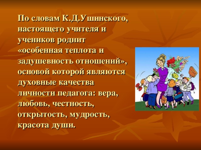 По словам К.Д.Ушинского, настоящего учителя и учеников роднит «особенная теплота и задушевность отношений», основой которой являются духовные качества личности педагога: вера, любовь, честность, открытость, мудрость, красота души.