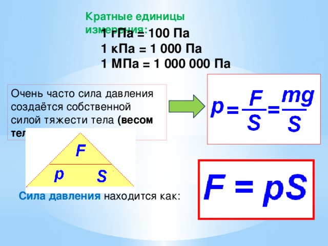 Кратные единицы измерения: 1 гПа = 100 Па 1 кПа = 1 000 Па 1 МПа = 1 000 000 Па Очень часто сила давления создаётся собственной силой тяжести тела (весом тела). Сила давления  находится как: