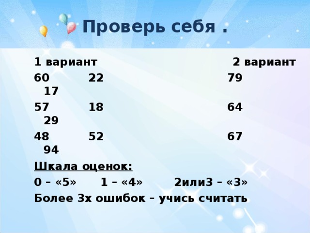 Проверь  себя  . 1 вариант 2 вариант 60 22 79 17 57 18 64 29 48 52 67 94 Шкала оценок: 0 – «5» 1 – «4» 2или3 – «3» Более 3х ошибок – учись считать