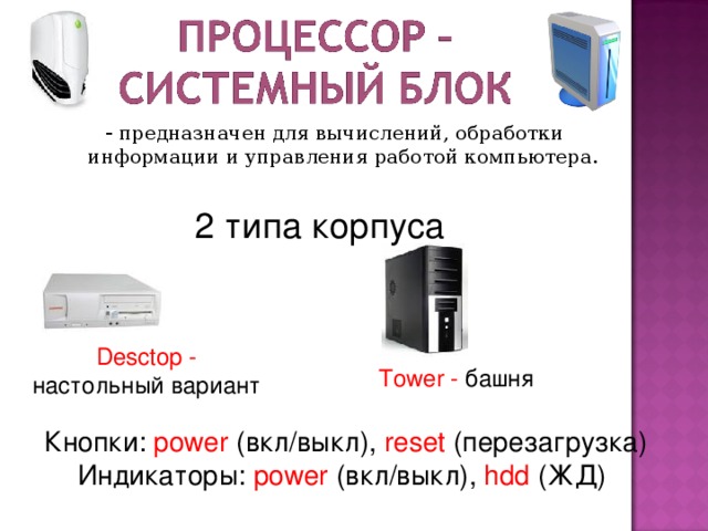- предназначен для вычислений, обработки информации и управления работой компьютера. 2 типа корпуса Desctop - настольный вариант Tower - башня Кнопки :  power (вкл/выкл),  reset (перезагрузка) Индикаторы: power (вкл/выкл) , hdd (ЖД)