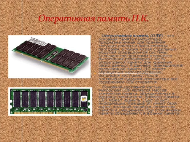 Оперативная память (ОЗУ) - это основная память компьютера, предназначенная для хранения текущих данных и выполняемых программ, а также копий отдельных модулей операционной системы. Большинство программ в процессе выполнения резервируют часть оперативной памяти для хранения своих данных. К данным, хранящимся в оперативной памяти, ЦП может обращаться непосредственно, используя хост-шину. После отключения питания компьютера все содержимое ОЗУ стирается.  Основной составной частью микросхем ОЗУ является массив элементов памяти, объединенных в матрицу накопителя. Элемент памяти (ЭП) может хранить 1 Бит (0 Бит) информации. Каждый ЭП имеет свой адрес, который задаётся сегментом памяти и смещением. При этом ячейки памяти объединяются в банки памяти.