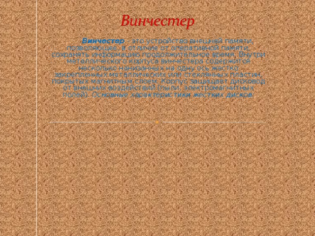 Винчестер - это устройство внешней памяти, позволяющее, в отличие от оперативной памяти, сохранять информацию продолжительное время. Внутри металлического корпуса винчестера содержится несколько нанизанных на одну ось жестко закрепленных металлических или стеклянных пластин, покрытых магнитным слоем. Корпус защищает дисковод от внешних воздействий (пыли, электромагнитных полей). Основные характеристики жестких дисков :