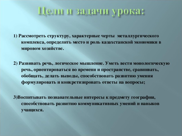 1 ) Рассмотреть структуру, характерные черты металлургического комплекса, определить место и роль казахстанской экономики в мировом хозяйстве.  2) Развивать речь, логическое мышление. Уметь вести монологическую речь, ориентироваться во времени и пространстве, сравнивать, обобщать, делать выводы, способствовать развитию умения формулировать и конкретизировать ответы на вопросы;   3) Воспитывать познавательные интересы к предмету география , способствовать развитию коммуникативных умений и навыков учащихся.  