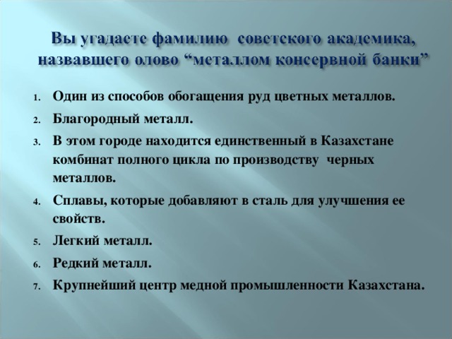 Один из способов обогащения руд цветных металлов. Благородный металл. В этом городе находится единственный в Казахстане комбинат полного цикла по производству черных металлов. Сплавы, которые добавляют в сталь для улучшения ее свойств. Легкий металл. Редкий металл. Крупнейший центр медной промышленности Казахстана.