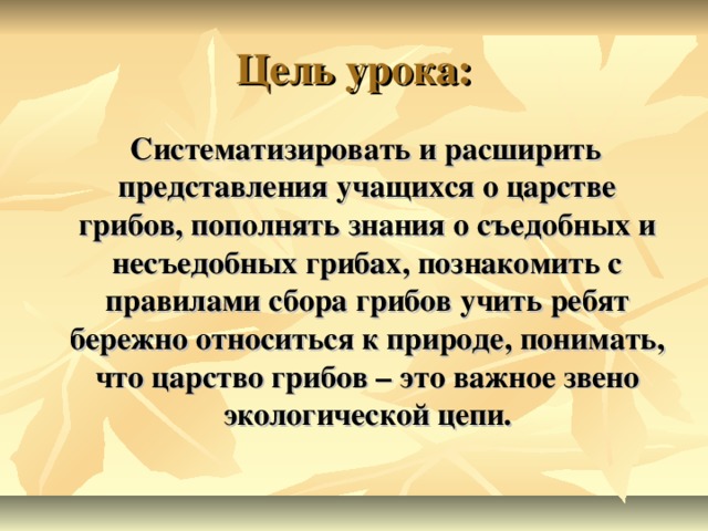 Цель урока:  Систематизировать и расширить представления учащихся о царстве грибов, пополнять знания о съедобных и несъедобных грибах, познакомить с правилами сбора грибов учить ребят бережно относиться к природе, понимать, что царство грибов – это важное звено экологической цепи.