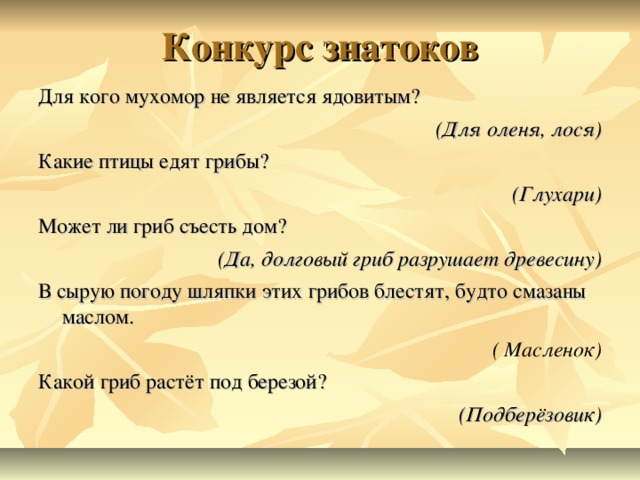 Конкурс знатоков Для кого мухомор не является ядовитым? (Для оленя, лося) Какие птицы едят грибы? (Глухари) Может ли гриб съесть дом?  (Да, долговый гриб разрушает древесину) В сырую погоду шляпки этих грибов блестят, будто смазаны маслом.    ( Масленок) Какой гриб растёт под березой? (Подберёзовик)