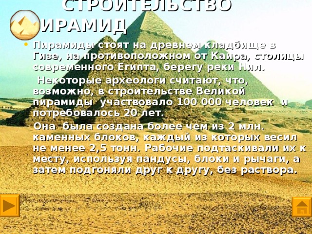 СТРОИТЕЛЬСТВО ПИРАМИД Пирамиды стоят на древнем кладбище в Гизе, на противоположном от Каира, столицы современного Египта, берегу реки Нил.  Некоторые археологи считают, что, возможно, в строительстве Великой пирамиды участвовало 100 000 человек и потребовалось 20 лет.  Она была создана более чем из 2 млн. каменных блоков, каждый из которых весил не менее 2,5 тонн. Рабочие подтаскивали их к месту, используя пандусы, блоки и рычаги, а затем подгоняли друг к другу, без раствора.