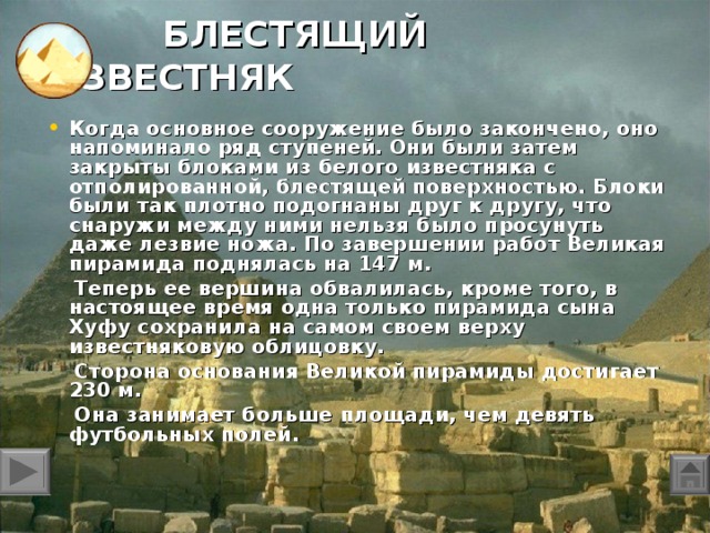 БЛЕСТЯЩИЙ ИЗВЕСТНЯК Когда основное сооружение было закончено, оно напоминало ряд ступеней. Они были затем закрыты блоками из белого известняка с отполированной, блестящей поверхностью. Блоки были так плотно подогнаны друг к другу, что снаружи между ними нельзя было просунуть даже лезвие ножа. По завершении работ Великая пирамида поднялась на 147 м.  Теперь ее вершина обвалилась, кроме того, в настоящее время одна только пирамида сына Хуфу сохранила на самом своем верху известняковую облицовку.  Сторона основания Великой пирамиды достигает 230 м.  Она занимает больше площади, чем девять футбольных полей.